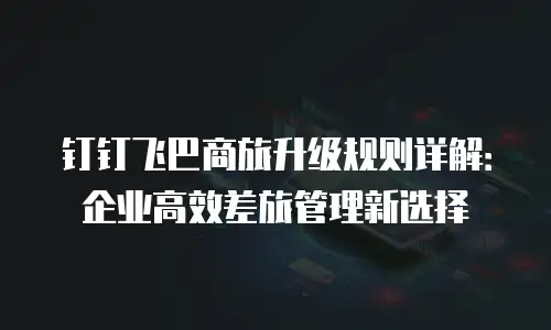钉钉飞巴商旅升级规则详解：企业高效差旅管理新选择