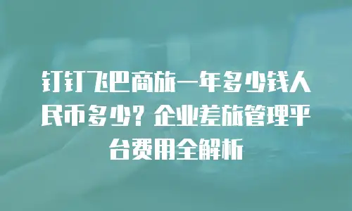 钉钉飞巴商旅一年多少钱人民币多少？企业差旅管理平台费用全解析