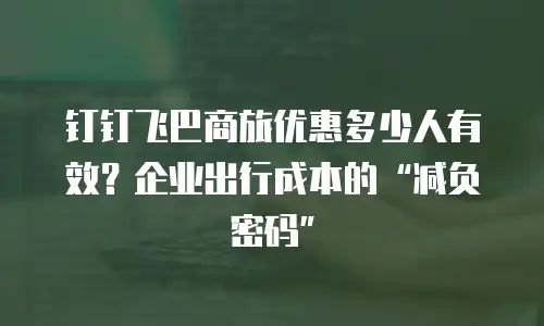 钉钉飞巴商旅优惠多少人有效？企业出行成本的&ldquo;减负密码&rdquo;