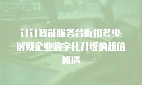 钉钉智能服务台折扣多少：解锁企业数字化升级的超值机遇