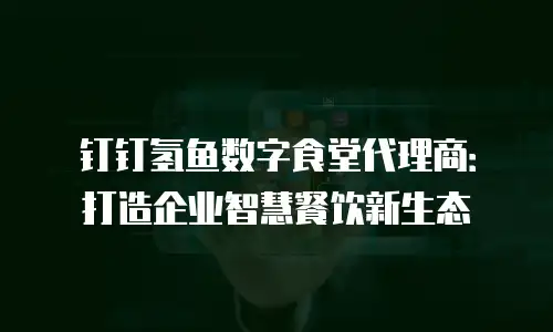 钉钉氢鱼数字食堂代理商：打造企业智慧餐饮新生态