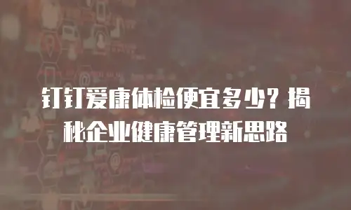 钉钉爱康体检便宜多少？揭秘企业健康管理新思路