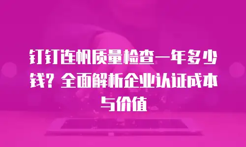 钉钉连帆质量检查一年多少钱？全面解析企业认证成本与价值