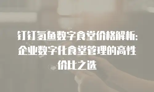 钉钉氢鱼数字食堂价格解析：企业数字化食堂管理的高性价比之选