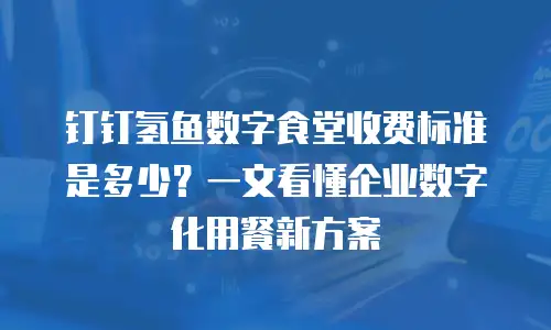 钉钉氢鱼数字食堂收费标准是多少？一文看懂企业数字化用餐新方案