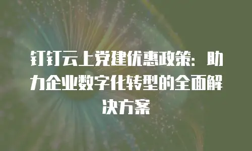 钉钉云上党建优惠政策：助力企业数字化转型的全面解决方案