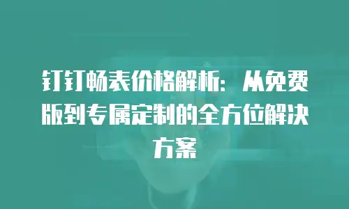 钉钉畅表价格解析：从免费版到专属定制的全方位解决方案