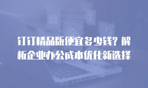 钉钉精品版便宜多少钱？解析企业办公成本优化新选择