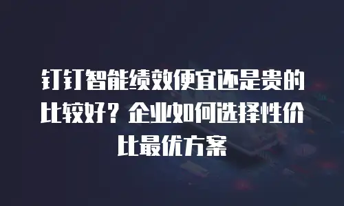 钉钉智能绩效便宜还是贵的比较好？企业如何选择性价比最优方案