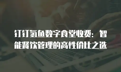 钉钉氢鱼数字食堂收费：智能餐饮管理的高性价比之选