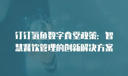 钉钉氢鱼数字食堂政策：智慧餐饮管理的创新解决方案