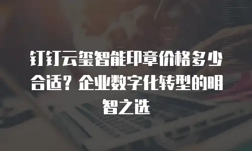 钉钉云玺智能印章价格多少合适？企业数字化转型的明智之选