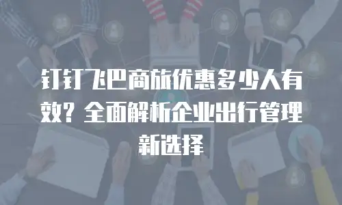钉钉飞巴商旅优惠多少人有效？全面解析企业出行管理新选择