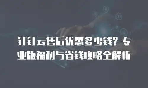 钉钉云售后优惠多少钱？专业版福利与省钱攻略全解析