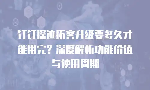 钉钉探迹拓客升级要多久才能用完？深度解析功能价值与使用周期