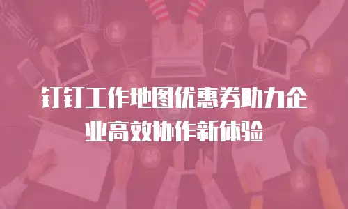 钉钉工作地图优惠券助力企业高效协作新体验