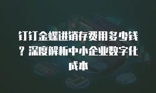 钉钉金蝶进销存费用多少钱？深度解析中小企业数字化成本