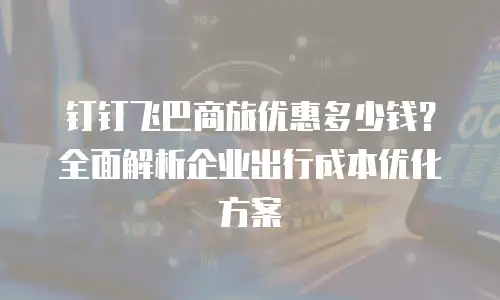 钉钉飞巴商旅优惠多少钱？全面解析企业出行成本优化方案