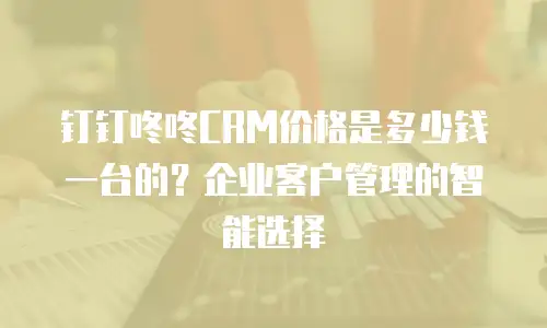 钉钉咚咚CRM价格是多少钱一台的？企业客户管理的智能选择