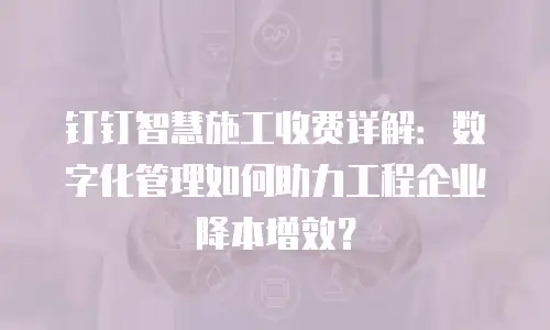 钉钉智慧施工收费详解：数字化管理如何助力工程企业降本增效？