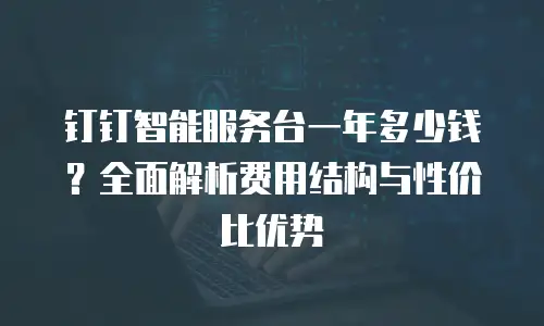 钉钉智能服务台一年多少钱？全面解析费用结构与性价比优势