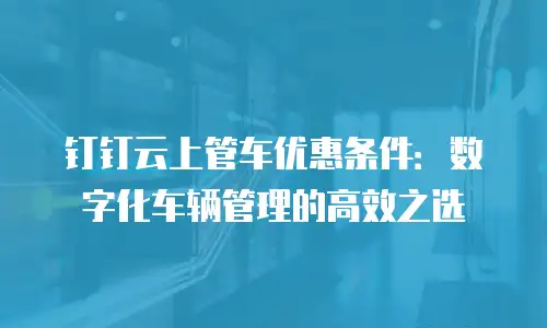 钉钉云上管车优惠条件：数字化车辆管理的高效之选