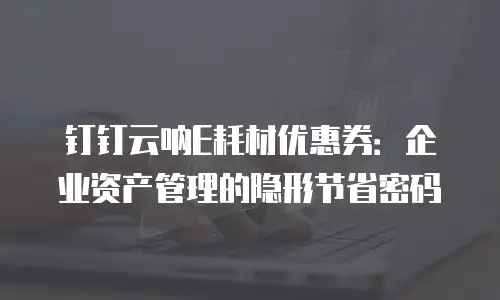 钉钉云呐E耗材优惠券：企业资产管理的隐形节省密码