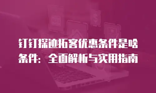 钉钉探迹拓客优惠条件是啥条件：全面解析与实用指南
