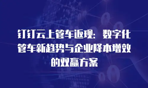 钉钉云上管车返现：数字化管车新趋势与企业降本增效的双赢方案