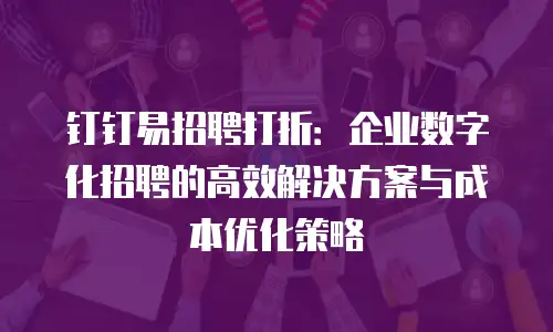钉钉易招聘打折：企业数字化招聘的高效解决方案与成本优化策略