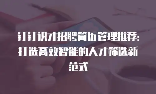 钉钉识才招聘简历管理推荐：打造高效智能的人才筛选新范式