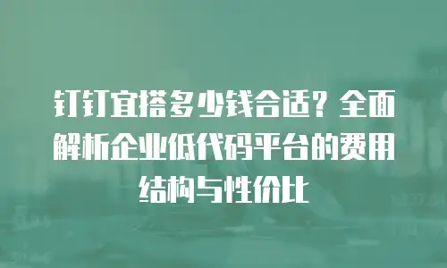 钉钉宜搭多少钱合适？全面解析企业低代码平台的费用结构与性价比