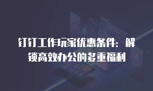 钉钉工作玩家优惠条件：解锁高效办公的多重福利