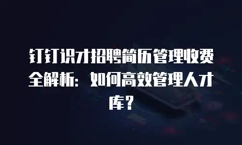 钉钉识才招聘简历管理收费全解析：如何高效管理人才库？