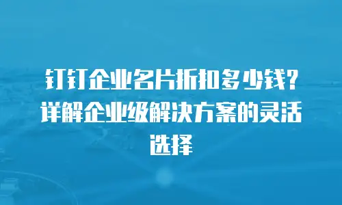 钉钉企业名片折扣多少钱？详解企业级解决方案的灵活选择