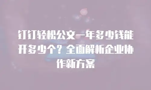 钉钉轻松公文一年多少钱能开多少个？全面解析企业协作新方案