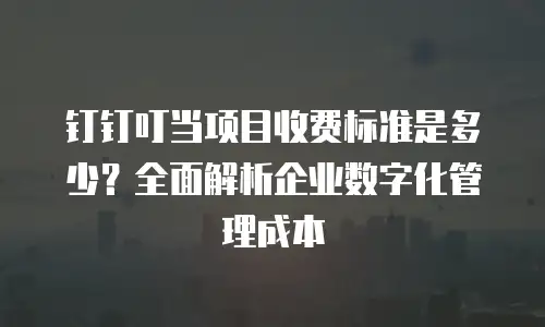 钉钉叮当项目收费标准是多少？全面解析企业数字化管理成本