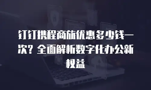 钉钉携程商旅优惠多少钱一次？全面解析数字化办公新权益