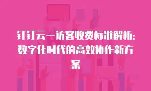 钉钉云一访客收费标准解析：数字化时代的高效协作新方案