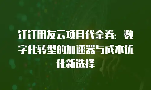 钉钉用友云项目代金券：数字化转型的加速器与成本优化新选择