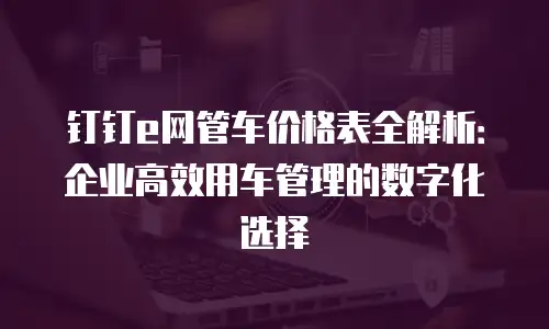钉钉e网管车价格表全解析：企业高效用车管理的数字化选择