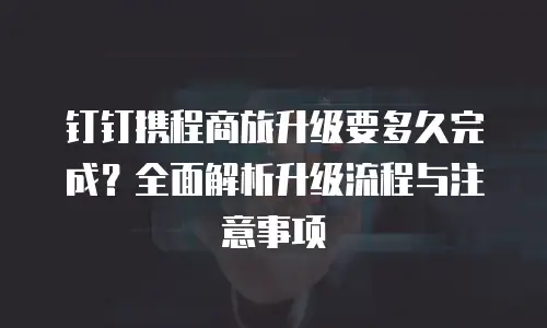 钉钉携程商旅升级要多久完成？全面解析升级流程与注意事项