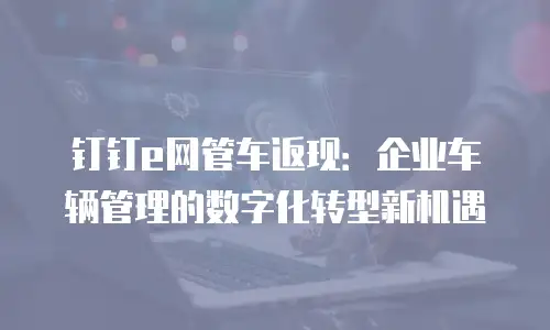 钉钉e网管车返现：企业车辆管理的数字化转型新机遇