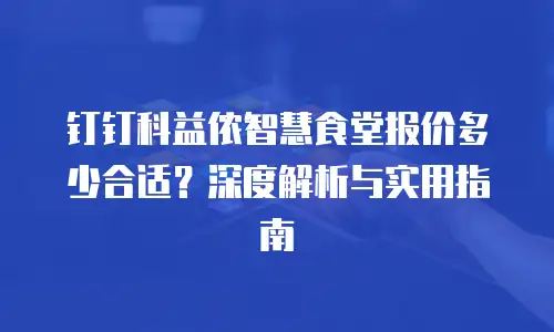 钉钉科益侬智慧食堂报价多少合适？深度解析与实用指南
