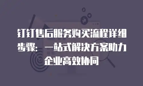 钉钉售后服务购买流程详细步骤：一站式解决方案助力企业高效协同