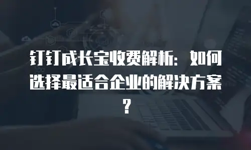 钉钉成长宝收费解析：如何选择最适合企业的解决方案？