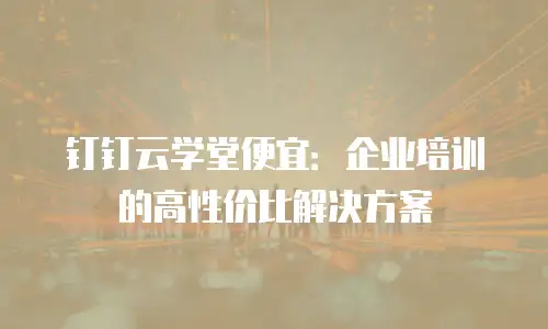 钉钉云学堂便宜：企业培训的高性价比解决方案