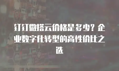 钉钉微搭云价格是多少？企业数字化转型的高性价比之选