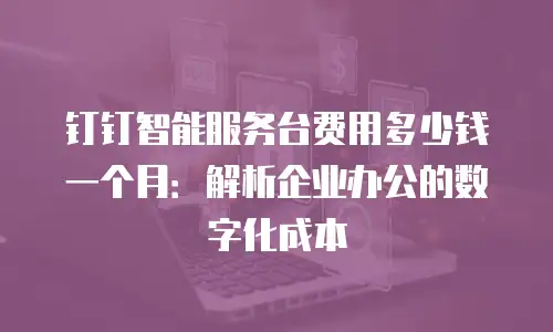 钉钉智能服务台费用多少钱一个月：解析企业办公的数字化成本