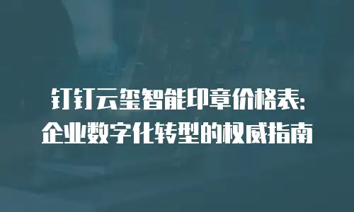 钉钉云玺智能印章价格表：企业数字化转型的权威指南